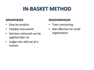 IN-BASKET METHOD
ADVANTAGES
• Easy to conduct
• Flexible instrument
• Solution achieved can be
applied later on
• Judges the skill set of a
trainee
DISADVANTAGES
• Time consuming
• Not effective for small
organization
 