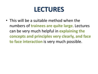 LECTURES
• This will be a suitable method when the
numbers of trainees are quite large. Lectures
can be very much helpful in explaining the
concepts and principles very clearly, and face
to face interaction is very much possible.
 