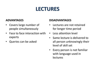 LECTURES
ADVANTAGES
• Covers large number of
people simultaneously
• Face to face interaction with
experts
• Queries can be asked
DISADVANTAGES
• Lectures are not retained
for longer time period
• Less attention level
• Same lecture is delivered to
all person unknowingly their
level of skill set
• Every person is not familiar
with language used in
lectures
 