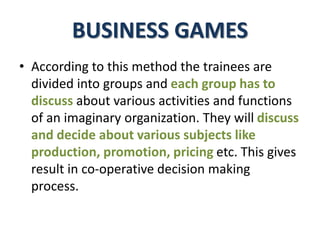 BUSINESS GAMES
• According to this method the trainees are
divided into groups and each group has to
discuss about various activities and functions
of an imaginary organization. They will discuss
and decide about various subjects like
production, promotion, pricing etc. This gives
result in co-operative decision making
process.
 