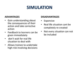 SIMULATION
ADVANTAGES
• Gain understanding about
the consequences of their
action and take corrective
action
• Feedback to learners can be
given immediately
• don’t wait for real life
situation to deal with
• Allows trainee to undertake
high-risk involving decisions
DISADVANTAGES
• Expensive
• Real life situation cant be
completely re-created
• Not every situation can not
be included
 