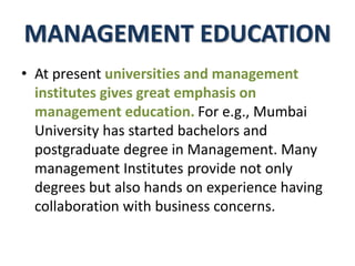 MANAGEMENT EDUCATION
• At present universities and management
institutes gives great emphasis on
management education. For e.g., Mumbai
University has started bachelors and
postgraduate degree in Management. Many
management Institutes provide not only
degrees but also hands on experience having
collaboration with business concerns.
 