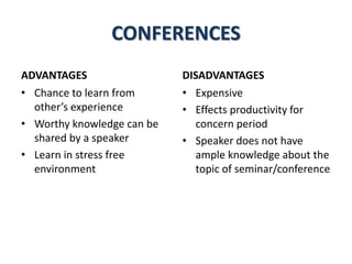 CONFERENCES
ADVANTAGES
• Chance to learn from
other’s experience
• Worthy knowledge can be
shared by a speaker
• Learn in stress free
environment
DISADVANTAGES
• Expensive
• Effects productivity for
concern period
• Speaker does not have
ample knowledge about the
topic of seminar/conference
 