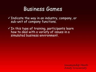 Business Games
 Indicate the way in an industry, company, or
  sub-unit of company functions.

 In this type of training, participants learn
  how to deal with a variety of issues in a
  simulated business environment.




                                       Saumyadip Maiti
                                       Amity University
 
