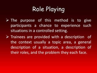 Role Playing
 The purpose of this method is to give
  participants a chance to experience such
  situations in a controlled setting.
 Trainees are provided with a description of
  the context usually a topic area, a general
  description of a situation, a description of
  their roles, and the problem they each face.
 