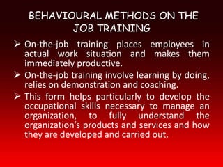 BEHAVIOURAL METHODS ON THE
          JOB TRAINING
 On-the-job training places employees in
  actual work situation and makes them
  immediately productive.
 On-the-job training involve learning by doing,
  relies on demonstration and coaching.
 This form helps particularly to develop the
  occupational skills necessary to manage an
  organization, to fully understand the
  organization’s products and services and how
  they are developed and carried out.
 