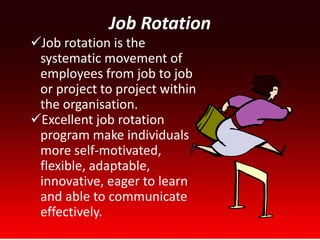 Job Rotation
Job rotation is the
 systematic movement of
 employees from job to job
 or project to project within
 the organisation.
Excellent job rotation
 program make individuals
 more self-motivated,
 flexible, adaptable,
 innovative, eager to learn
 and able to communicate
 effectively.
 