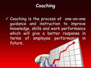 Coaching

 Coaching is the process of one-on-one
  guidance and instruction to improve
  knowledge, skills and work performance
  which will give a better response in
  terms of employee performance in
  future.
 