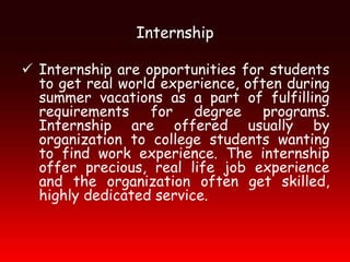 Internship

 Internship are opportunities for students
  to get real world experience, often during
  summer vacations as a part of fulfilling
  requirements for degree programs.
  Internship are offered usually by
  organization to college students wanting
  to find work experience. The internship
  offer precious, real life job experience
  and the organization often get skilled,
  highly dedicated service.
 