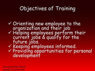 Objectives of Training

    Orienting new employee to the
     organization and their job
    Helping employees perform their
     current jobs & qualify for the
     future jobs.
    Keeping employees informed.
    Providing opportunities for personal
     development

Saumyadip Maiti
Amity University
 