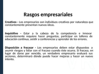 Creativos - Los empresarios son individuos creativos por naturaleza que
constantemente presentan nuevas ideas.
Inquisitivo - Estar a la cabeza de la competencia e innovar
constantemente requiere hacer preguntas, participar en talleres de
educación continua, asistir a conferencias y aprender de los errores.
Disposición a fracasar - Los empresarios deben estar dispuestos a
asumir riesgos y lidiar con el fracaso cuando éste ocurra. Si fracasa, en
lugar de darse por vencido, un verdadero empresario evaluará sus
acciones, determinará dónde puede hacer mejoras y hacer un nuevo
intento.
Rasgos empresariales
 