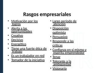 Rasgos empresariales
• Motivación por los
logros
• Alerta a las
oportunidades
• Creativo
• Decisivo
• Energético
• Tiene una fuerte ética de
trabajo
• Es un trabajador en red
• Tomador de la iniciativa
• Largo período de
atención
• Disposición
optimista
• Persuasivo
• Responde a las
críticas
• Confianza en sí mismo y
espíritu emprendedor
• Tenaz
• Tolerante a la
ambigüedad
• Visionario
 
