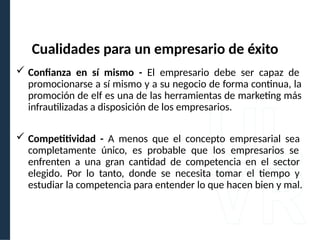  Confianza en sí mismo - El empresario debe ser capaz de
promocionarse a sí mismo y a su negocio de forma continua, la
promoción de elf es una de las herramientas de marketing más
infrautilizadas a disposición de los empresarios.
 Competitividad - A menos que el concepto empresarial sea
completamente único, es probable que los empresarios se
enfrenten a una gran cantidad de competencia en el sector
elegido. Por lo tanto, donde se necesita tomar el tiempo y
estudiar la competencia para entender lo que hacen bien y mal.
Cualidades para un empresario de éxito
 