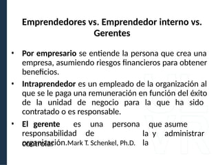 • Por empresario se entiende la persona que crea una
empresa, asumiendo riesgos financieros para obtener
beneficios.
• Intraprendedor es un empleado de la organización al
que se le paga una remuneración en función del éxito
de la unidad de negocio para la que ha sido
contratado o es responsable.
• El gerente es una persona
responsabilidad de
controlar
que asume
la y administrar
la
organización.Mark T. Schenkel, Ph.D.
Emprendedores vs. Emprendedor interno vs.
Gerentes
 