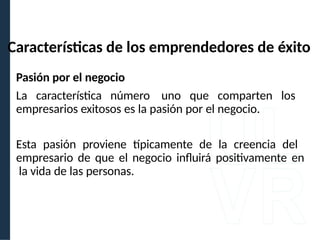 Pasión por el negocio
La característica número uno que comparten los
empresarios exitosos es la pasión por el negocio.
Esta pasión proviene típicamente de la creencia del
empresario de que el negocio influirá positivamente en
la vida de las personas.
Características de los emprendedores de éxito
 