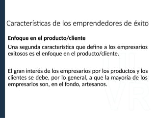 Enfoque en el producto/cliente
Una segunda característica que define a los empresarios
exitosos es el enfoque en el producto/cliente.
El gran interés de los empresarios por los productos y los
clientes se debe, por lo general, a que la mayoría de los
empresarios son, en el fondo, artesanos.
Características de los emprendedores de éxito
 