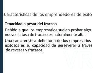 Tenacidad a pesar del fracaso
Debido a que los empresarios suelen probar algo
nuevo, la tasa de fracaso es naturalmente alta.
Una característica definitoria de los empresarios
exitosos es su capacidad de perseverar a través
de reveses y fracasos.
Características de los emprendedores de éxito
 