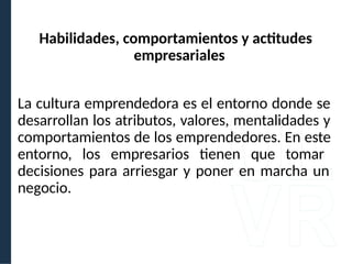 La cultura emprendedora es el entorno donde se
desarrollan los atributos, valores, mentalidades y
comportamientos de los emprendedores. En este
entorno, los empresarios tienen que tomar
decisiones para arriesgar y poner en marcha un
negocio.
Habilidades, comportamientos y actitudes
empresariales
 