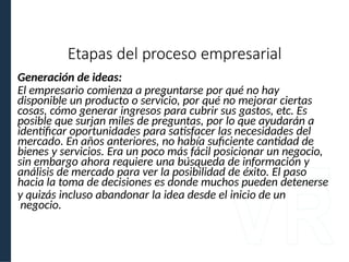 Generación de ideas:
El empresario comienza a preguntarse por qué no hay
disponible un producto o servicio, por qué no mejorar ciertas
cosas, cómo generar ingresos para cubrir sus gastos, etc. Es
posible que surjan miles de preguntas, por lo que ayudarán a
identificar oportunidades para satisfacer las necesidades del
mercado. En años anteriores, no había suficiente cantidad de
bienes y servicios. Era un poco más fácil posicionar un negocio,
sin embargo ahora requiere una búsqueda de información y
análisis de mercado para ver la posibilidad de éxito. El paso
hacia la toma de decisiones es donde muchos pueden detenerse
y quizás incluso abandonar la idea desde el inicio de un
negocio.
Etapas del proceso empresarial
 