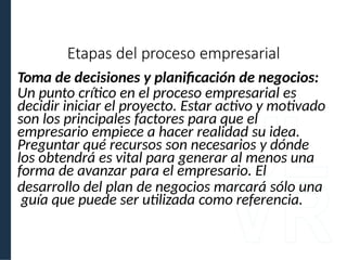 Toma de decisiones y planificación de negocios:
Un punto crítico en el proceso empresarial es
decidir iniciar el proyecto. Estar activo y motivado
son los principales factores para que el
empresario empiece a hacer realidad su idea.
Preguntar qué recursos son necesarios y dónde
los obtendrá es vital para generar al menos una
forma de avanzar para el empresario. El
desarrollo del plan de negocios marcará sólo una
guía que puede ser utilizada como referencia.
Etapas del proceso empresarial
 