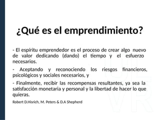 ¿Qué es el emprendimiento?
- El espíritu emprendedor es el proceso de crear algo nuevo
de valor dedicando (dando) el tiempo y el esfuerzo
necesarios.
- Aceptando y reconociendo los riesgos financieros,
psicológicos y sociales necesarios, y
- Finalmente, recibir las recompensas resultantes, ya sea la
satisfacción monetaria y personal y la libertad de hacer lo que
quieras.
Robert D.Hisrich, M. Peters & D.A Shepherd
 