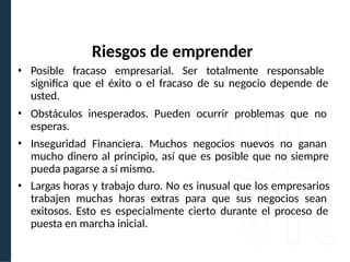 • Posible fracaso empresarial. Ser totalmente responsable
significa que el éxito o el fracaso de su negocio depende de
usted.
• Obstáculos inesperados. Pueden ocurrir problemas que no
esperas.
• Inseguridad Financiera. Muchos negocios nuevos no ganan
mucho dinero al principio, así que es posible que no siempre
pueda pagarse a sí mismo.
• Largas horas y trabajo duro. No es inusual que los empresarios
trabajen muchas horas extras para que sus negocios sean
exitosos. Esto es especialmente cierto durante el proceso de
puesta en marcha inicial.
Riesgos de emprender
 