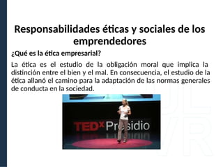 ¿Qué es la ética empresarial?
La ética es el estudio de la obligación moral que implica la
distinción entre el bien y el mal. En consecuencia, el estudio de la
ética allanó el camino para la adaptación de las normas generales
de conducta en la sociedad.
Responsabilidades éticas y sociales de los
emprendedores
 