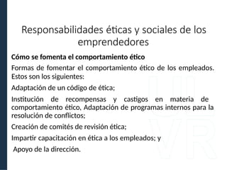 Cómo se fomenta el comportamiento ético
Formas de fomentar el comportamiento ético de los empleados.
Estos son los siguientes:
Adaptación de un código de ética;
Institución de recompensas y castigos en materia de
comportamiento ético, Adaptación de programas internos para la
resolución de conflictos;
Creación de comités de revisión ética;
Impartir capacitación en ética a los empleados; y
Apoyo de la dirección.
Responsabilidades éticas y sociales de los
emprendedores
 