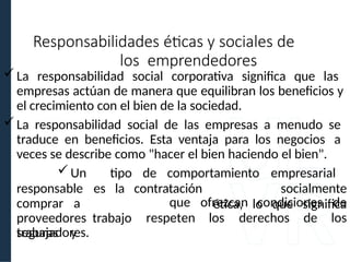 La responsabilidad social corporativa significa que las
empresas actúan de manera que equilibran los beneficios y
el crecimiento con el bien de la sociedad.
La responsabilidad social de las empresas a menudo se
traduce en beneficios. Esta ventaja para los negocios a
veces se describe como "hacer el bien haciendo el bien".
responsable es la contratación
Un tipo de comportamiento empresarial
socialmente
ética, lo que significa
comprar a
proveedores trabajo
seguras y
respeten los derechos de
que ofrezcan condiciones de
los
trabajadores.
Responsabilidades éticas y sociales de
los emprendedores
 