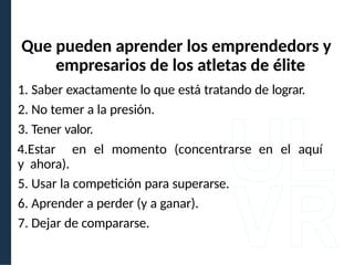 1. Saber exactamente lo que está tratando de lograr.
2. No temer a la presión.
3. Tener valor.
4.Estar en el momento (concentrarse en el aquí
y ahora).
5. Usar la competición para superarse.
6. Aprender a perder (y a ganar).
7. Dejar de compararse.
Que pueden aprender los emprendedors y
empresarios de los atletas de élite
 
