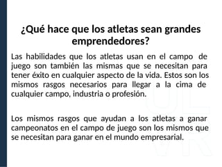 Las habilidades que los atletas usan en el campo de
juego son también las mismas que se necesitan para
tener éxito en cualquier aspecto de la vida. Estos son los
mismos rasgos necesarios para llegar a la cima de
cualquier campo, industria o profesión.
Los mismos rasgos que ayudan a los atletas a ganar
campeonatos en el campo de juego son los mismos que
se necesitan para ganar en el mundo empresarial.
¿Qué hace que los atletas sean grandes
emprendedores?
 