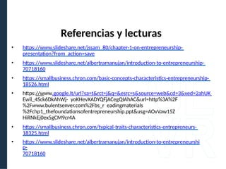 • https://www.slideshare.net/jssam_80/chapter-1-on-entrepreneurship-
presentation?from_action=save
• https://www.slideshare.net/albertramanujan/introduction-to-entrepreneurship-
70718160
• https://smallbusiness.chron.com/basic-concepts-characteristics-entrepreneurship-
18526.html
• https://www.google.lt/url?sa=t&rct=j&q=&esrc=s&source=web&cd=3&ved=2ahUK
Ewil_4Sck6DkAhWj- yoKHevXADYQFjACegQIAhAC&url=http%3A%2F
%2Fwww.bulentsenver.com%2Fbs_r eadingmaterials
%2Fchp1_thefoundationsofentrepreneurship.ppt&usg=AOvVaw15Z
HiRNkEj0ex5gCM9cr4A
• https://smallbusiness.chron.com/typical-traits-characteristics-entrepreneurs-
18325.html
• https://www.slideshare.net/albertramanujan/introduction-to-entrepreneurshi
p-
70718160
Referencias y lecturas
 