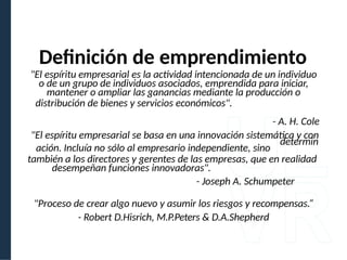 Definición de emprendimiento
"El espíritu empresarial es la actividad intencionada de un individuo
o de un grupo de individuos asociados, emprendida para iniciar,
mantener o ampliar las ganancias mediante la producción o
distribución de bienes y servicios económicos".
- A. H. Cole
"El espíritu empresarial se basa en una innovación sistemática y con
determin
ación. Incluía no sólo al empresario independiente, sino
también a los directores y gerentes de las empresas, que en realidad
desempeñan funciones innovadoras".
- Joseph A. Schumpeter
"Proceso de crear algo nuevo y asumir los riesgos y recompensas.“
- Robert D.Hisrich, M.P.Peters & D.A.Shepherd
 