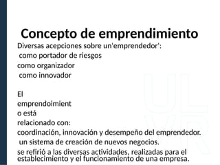 Concepto de emprendimiento
Diversas acepciones sobre un'emprendedor':
como portador de riesgos
como organizador
como innovador
El
emprendoimient
o está
relacionado con:
coordinación, innovación y desempeño del emprendedor.
un sistema de creación de nuevos negocios.
se refirió a las diversas actividades, realizadas para el
establecimiento y el funcionamiento de una empresa.
 