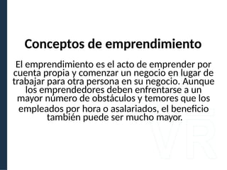 El emprendimiento es el acto de emprender por
cuenta propia y comenzar un negocio en lugar de
trabajar para otra persona en su negocio. Aunque
los emprendedores deben enfrentarse a un
mayor número de obstáculos y temores que los
empleados por hora o asalariados, el beneficio
también puede ser mucho mayor.
Conceptos de emprendimiento
 