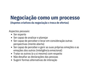 Negociação como um processo
(Aspetos criativos da negociação x troca de ofertas)
Aspectos pessoais:
Ser esperto
Ser capaz de analisar e planejar
Ser capaz de perceber e levar em consideração outras
perspectivas (mente aberta)
Ser capaz de perceber e gerir as suas próprias emoções e as
emoções dos outros (inteligência emocional)
Tratar os outros (e a si mesmo) com respeito
Não desafiar as declarações das pessoas
Sugerir formas alternativas de interação
 