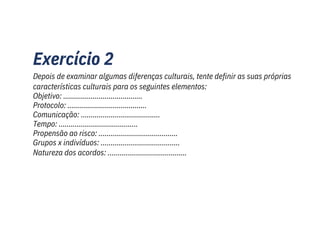 Exercício 2
Depois de examinar algumas diferenças culturais, tente definir as suas próprias
características culturais para os seguintes elementos:
Objetivo: ........................................
Protocolo: ........................................
Comunicação: ........................................
Tempo: ........................................
Propensão ao risco: ........................................
Grupos x indivíduos: ........................................
Natureza dos acordos: ........................................
 