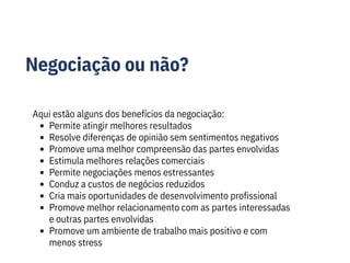 Negociação ou não?
Aqui estão alguns dos benefícios da negociação:
Permite atingir melhores resultados
Resolve diferenças de opinião sem sentimentos negativos
Promove uma melhor compreensão das partes envolvidas
Estimula melhores relações comerciais
Permite negociações menos estressantes
Conduz a custos de negócios reduzidos
Cria mais oportunidades de desenvolvimento profissional
Promove melhor relacionamento com as partes interessadas
e outras partes envolvidas
Promove um ambiente de trabalho mais positivo e com
menos stress
 