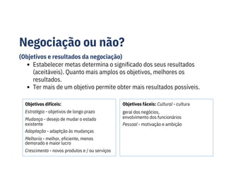 Negociação ou não?
(Objetivos e resultados da negociação)
Objetivos difíceis:
Estratégia - objetivos de longo prazo
Mudança - desejo de mudar o estado
existente
Adaptação - adaptção às mudanças
Melhoria - melhor, eficiente, menos
demorado e maior lucro
Crescimento - novos produtos e / ou serviços
Objetivos fáceis: Cultural - cultura
geral dos negócios,
envolvimento dos funcionários
Pessoal - motivação e ambição
Estabelecer metas determina o significado dos seus resultados
(aceitáveis). Quanto mais amplos os objetivos, melhores os
resultados.
Ter mais de um objetivo permite obter mais resultados possíveis.
 