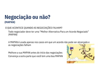 Negociação ou não?
(MAPAN)
O QUE ACONTECE QUANDO AS NEGOCIAÇÕES FALHAM?
Todo negociador deve ter uma “Melhor Alternativa Para um Acordo Negociado”
(MAPAN)
A MAPAN é usada apenas nos casos em que um acordo não pode ser alcançado e
as negociações falham
Melhore a sua MAPAN antes do início das negociações
Convença a outra parte que você tem uma boa MAPAN
 