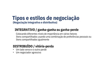 Tipos e estilos de negociação
(Negociação integrativa e distributiva)
INTEGRATIVO / ganha-ganha ou ganha-perde
Um lado vence e o outro perde
Um negociador agressivo
Colocando diferentes níveis de importância em vários fatores
Itens compartilhados usando uma combinação de preferências pessoais ou
Itens compartilhados igualmente
DISTRIBUÍDO / vitória-perda
•
•
 