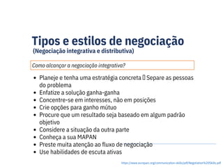 Tipos e estilos de negociação
(Negociação integrativa e distributiva)
Como alcançar a negociação integrativa?
https://www.europarc.org/communication-skills/pdf/Negotiation%20Skills.pdf
Planeje e tenha uma estratégia concreta  Separe as pessoas
do problema
Enfatize a solução ganha-ganha
Concentre-se em interesses, não em posições
Crie opções para ganho mútuo
Procure que um resultado seja baseado em algum padrão
objetivo
Considere a situação da outra parte
Conheça a sua MAPAN
Preste muita atenção ao fluxo de negociação
Use habilidades de escuta ativas
 