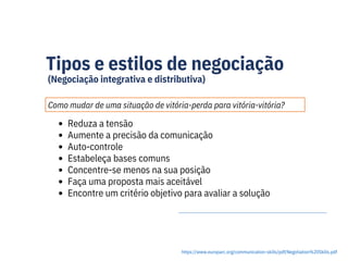 Tipos e estilos de negociação
(Negociação integrativa e distributiva)
Como mudar de uma situação de vitória-perda para vitória-vitória?
https://www.europarc.org/communication-skills/pdf/Negotiation%20Skills.pdf
Reduza a tensão
Aumente a precisão da comunicação
Auto-controle
Estabeleça bases comuns
Concentre-se menos na sua posição
Faça uma proposta mais aceitável
Encontre um critério objetivo para avaliar a solução
 