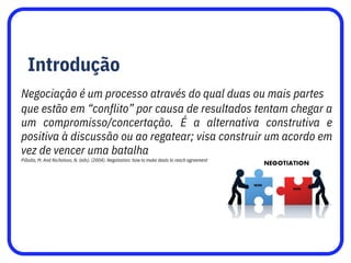 Introdução
Negociação é um processo através do qual duas ou mais partes
que estão em “conflito” por causa de resultados tentam chegar a
um compromisso/concertação. É a alternativa construtiva e
positiva à discussão ou ao regatear; visa construir um acordo em
vez de vencer uma batalha
Pillutla, M. And Nicholson, N. (eds). (2004). Negotiation: how to make deals to reach agreement
 