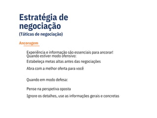 Estratégia de
negociação
(Táticas de negociação)
Estabeleça metas altas antes das negociações
Abra com a melhor oferta para você
Experiência e informação são essenciais para ancorar!
Quando estiver modo ofensivo:
Pense na perspetiva oposta
Ignore os detalhes, use as informações gerais e concretas
Quando em modo defesa:
Ancoragem
 
