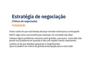 Estratégia de negociação
(Táticas de negociação)
Sinais subtis do que você deseja alcançar tornado visível para a contraparte
Definir algo como uma escolha para alcançar um resultado não ideal
Coloque alguns problemas menores como grandes, para que o outro lado não
pense num problema em questão e lide com noções menos importantes
Lembre-se de que detalhes pequenos e insignificantes
(para si) podem ser motivo de grande preocupação para o outro lado
Acotovelando
 