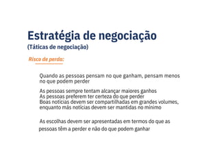 Estratégia de negociação
(Táticas de negociação)
Risco de perda:
Quando as pessoas pensam no que ganham, pensam menos
no que podem perder
As pessoas sempre tentam alcançar maiores ganhos
As pessoas preferem ter certeza do que perder
Boas notícias devem ser compartilhadas em grandes volumes,
enquanto más notícias devem ser mantidas no mínimo
As escolhas devem ser apresentadas em termos do que as
pessoas têm a perder e não do que podem ganhar
 