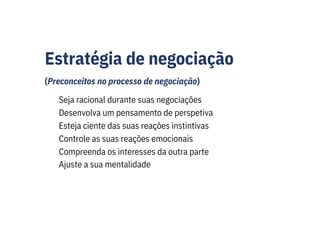 Estratégia de negociação
(Preconceitos no processo de negociação)
Seja racional durante suas negociações
Desenvolva um pensamento de perspetiva
Esteja ciente das suas reações instintivas
Controle as suas reações emocionais
Compreenda os interesses da outra parte
Ajuste a sua mentalidade
 