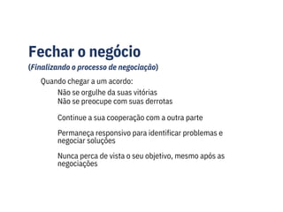 Fechar o negócio
(Finalizando o processo de negociação)
Quando chegar a um acordo:
Não se orgulhe da suas vitórias
Não se preocupe com suas derrotas
Continue a sua cooperação com a outra parte
Permaneça responsivo para identificar problemas e
negociar soluções
Nunca perca de vista o seu objetivo, mesmo após as
negociações
 
