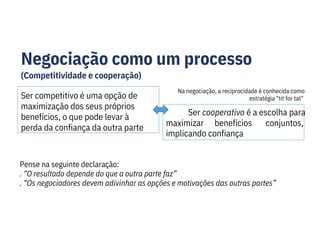 Negociação como um processo
(Competitividade e cooperação)
Ser competitivo é uma opção de
maximização dos seus próprios
benefícios, o que pode levar à
perda da confiança da outra parte
Ser cooperativo é a escolha para
conjuntos,
maximizar benefícios
implicando confiança
Pense na seguinte declaração:
. “O resultado depende do que a outra parte faz”
. “Os negociadores devem adivinhar as opções e motivações das outras partes”
Na negociação, a reciprocidade é conhecida como
estratégia "tit for tat"
 